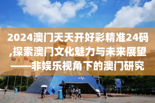 2024澳门天天开好彩精准24码,探索澳门文化魅力与未来展望——非娱乐视角下的澳门研究