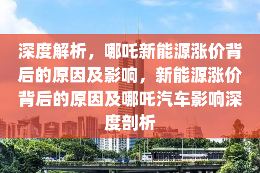深度解析，哪吒新能源涨价背后的原因及影响，新能源涨价背后的原因及哪吒汽车影响深度剖析