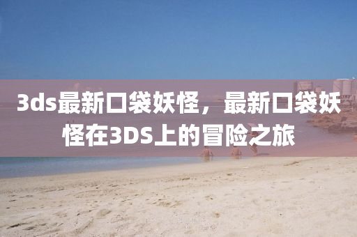 3ds最新口袋妖怪，最新口袋妖怪在3DS上的冒险之旅