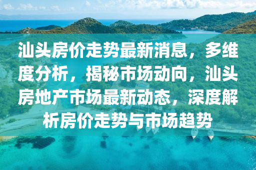汕头房价走势最新消息，多维度分析，揭秘市场动向，汕头房地产市场最新动态，深度解析房价走势与市场趋势