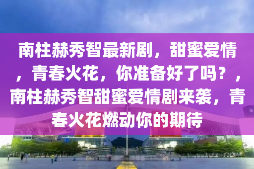 南柱赫秀智最新剧，甜蜜爱情，青春火花，你准备好了吗？，南柱赫秀智甜蜜爱情剧来袭，青春火花燃动你的期待