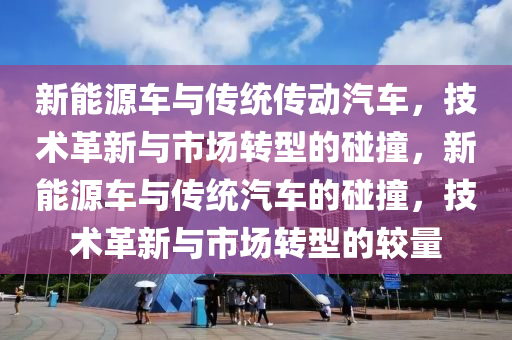 新能源车与传统传动汽车，技术革新与市场转型的碰撞，新能源车与传统汽车的碰撞，技术革新与市场转型的较量