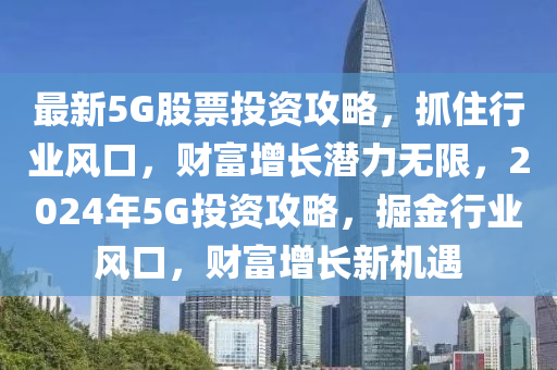 最新5G股票投资攻略，抓住行业风口，财富增长潜力无限，2024年5G投资攻略，掘金行业风口，财富增长新机遇