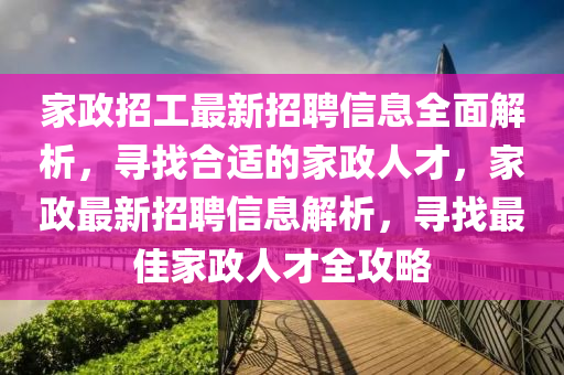 家政招工最新招聘信息全面解析，寻找合适的家政人才，家政最新招聘信息解析，寻找最佳家政人才全攻略