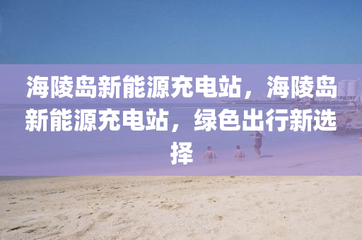 海陵岛新能源充电站，海陵岛新能源充电站，绿色出行新选择