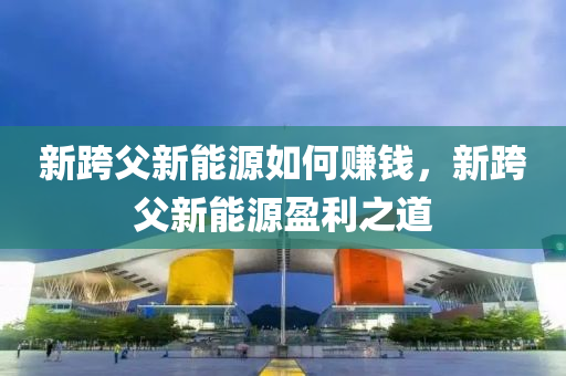 新跨父新能源如何赚钱，新跨父新能源盈利之道