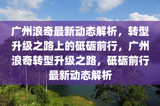 广州浪奇最新动态解析，转型升级之路上的砥砺前行，广州浪奇转型升级之路，砥砺前行最新动态解析