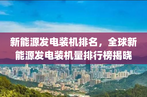 新能源发电装机排名，全球新能源发电装机量排行榜揭晓