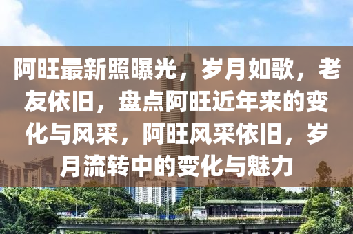 阿旺最新照曝光，岁月如歌，老友依旧，盘点阿旺近年来的变化与风采，阿旺风采依旧，岁月流转中的变化与魅力