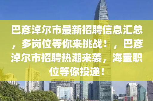 巴彦淖尔市最新招聘信息汇总，多岗位等你来挑战！，巴彦淖尔市招聘热潮来袭，海量职位等你投递！