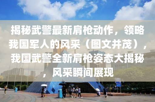 揭秘武警最新肩枪动作，领略我国军人的风采（图文并茂），我国武警全新肩枪姿态大揭秘，风采瞬间展现