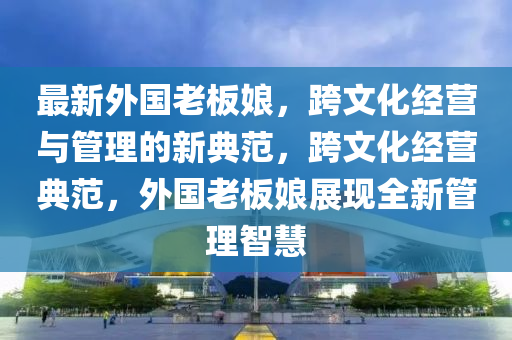 最新外国老板娘，跨文化经营与管理的新典范，跨文化经营典范，外国老板娘展现全新管理智慧