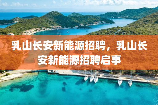 乳山长安新能源招聘，乳山长安新能源招聘启事