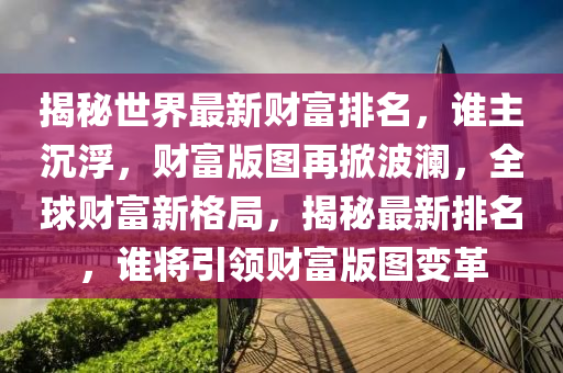 揭秘世界最新财富排名，谁主沉浮，财富版图再掀波澜，全球财富新格局，揭秘最新排名，谁将引领财富版图变革