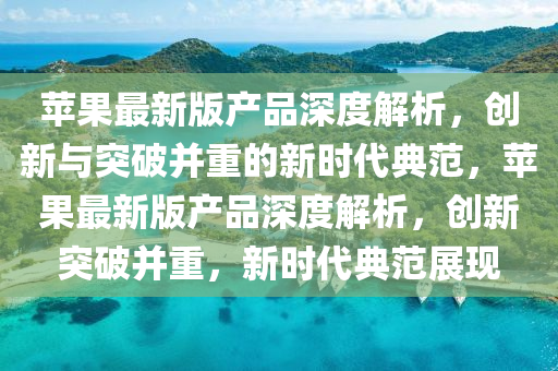 苹果最新版产品深度解析，创新与突破并重的新时代典范，苹果最新版产品深度解析，创新突破并重，新时代典范展现