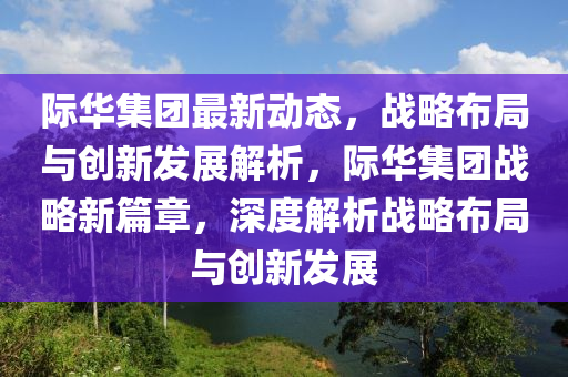 际华集团最新动态，战略布局与创新发展解析，际华集团战略新篇章，深度解析战略布局与创新发展