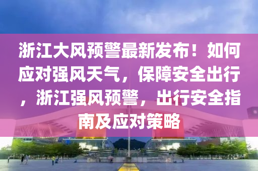 浙江大风预警最新发布！如何应对强风天气，保障安全出行，浙江强风预警，出行安全指南及应对策略