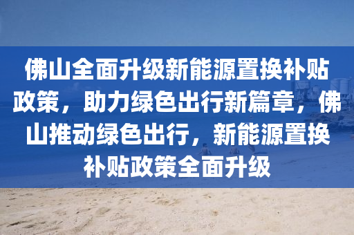 佛山全面升级新能源置换补贴政策，助力绿色出行新篇章，佛山推动绿色出行，新能源置换补贴政策全面升级