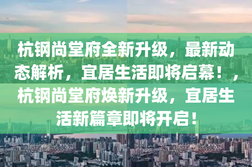 杭钢尚堂府全新升级，最新动态解析，宜居生活即将启幕！，杭钢尚堂府焕新升级，宜居生活新篇章即将开启！