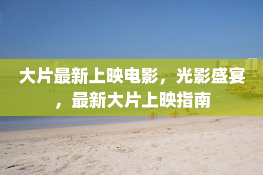 大片最新上映电影，光影盛宴，最新大片上映指南