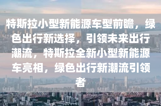 特斯拉小型新能源车型前瞻，绿色出行新选择，引领未来出行潮流，特斯拉全新小型新能源车亮相，绿色出行新潮流引领者