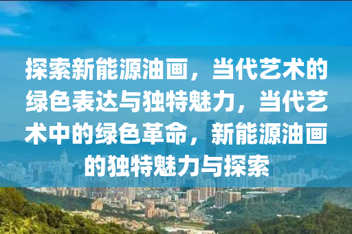 探索新能源油画，当代艺术的绿色表达与独特魅力，当代艺术中的绿色革命，新能源油画的独特魅力与探索
