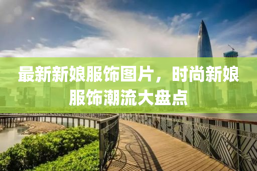 最新新娘服饰图片，时尚新娘服饰潮流大盘点