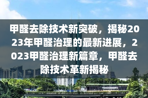 甲醛去除技术新突破，揭秘2023年甲醛治理的最新进展，2023甲醛治理新篇章，甲醛去除技术革新揭秘