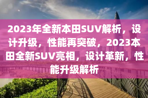 2023年全新本田SUV解析，设计升级，性能再突破，2023本田全新SUV亮相，设计革新，性能升级解析