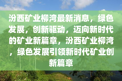 汾西矿业柳湾最新消息，绿色发展，创新驱动，迈向新时代的矿业新篇章，汾西矿业柳湾，绿色发展引领新时代矿业创新篇章