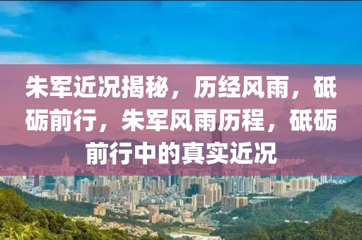 朱军近况揭秘，历经风雨，砥砺前行，朱军风雨历程，砥砺前行中的真实近况