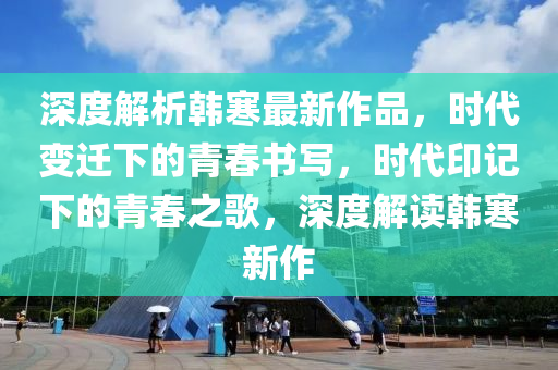 深度解析韩寒最新作品，时代变迁下的青春书写，时代印记下的青春之歌，深度解读韩寒新作