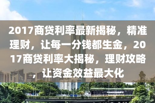 2017商贷利率最新揭秘，精准理财，让每一分钱都生金，2017商贷利率大揭秘，理财攻略，让资金效益最大化