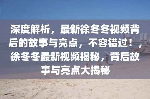 深度解析，最新徐冬冬视频背后的故事与亮点，不容错过！，徐冬冬最新视频揭秘，背后故事与亮点大揭秘