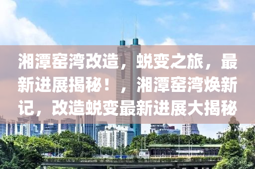 湘潭窑湾改造，蜕变之旅，最新进展揭秘！，湘潭窑湾焕新记，改造蜕变最新进展大揭秘