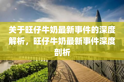 关于旺仔牛奶最新事件的深度解析，旺仔牛奶最新事件深度剖析