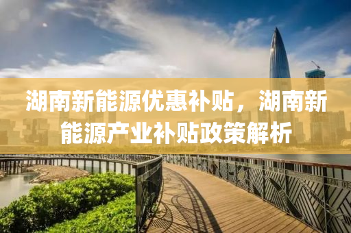 湖南新能源优惠补贴，湖南新能源产业补贴政策解析