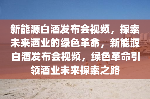 新能源白酒发布会视频，探索未来酒业的绿色革命，新能源白酒发布会视频，绿色革命引领酒业未来探索之路