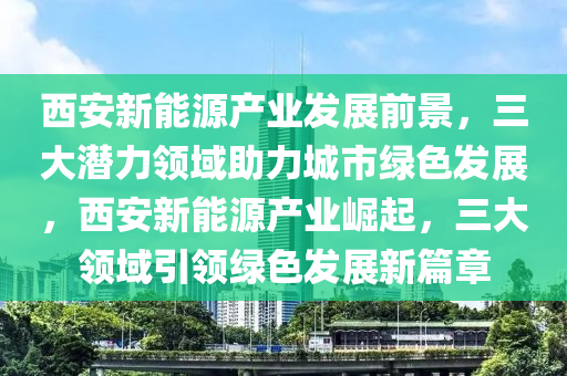 西安新能源产业发展前景，三大潜力领域助力城市绿色发展，西安新能源产业崛起，三大领域引领绿色发展新篇章