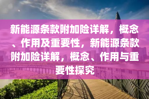 新能源条款附加险详解，概念、作用及重要性，新能源条款附加险详解，概念、作用与重要性探究