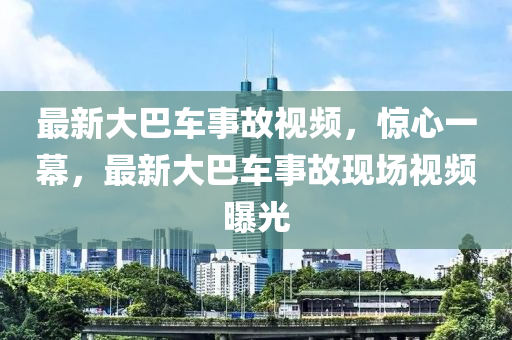 最新大巴车事故视频，惊心一幕，最新大巴车事故现场视频曝光