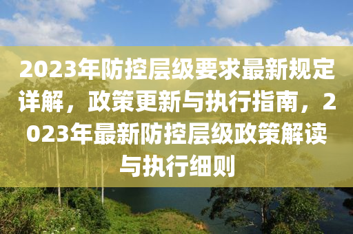 2023年防控层级要求最新规定详解，政策更新与执行指南，2023年最新防控层级政策解读与执行细则