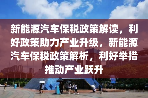 新能源汽车保税政策解读，利好政策助力产业升级，新能源汽车保税政策解析，利好举措推动产业跃升