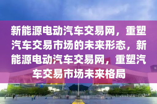 新能源电动汽车交易网，重塑汽车交易市场的未来形态，新能源电动汽车交易网，重塑汽车交易市场未来格局