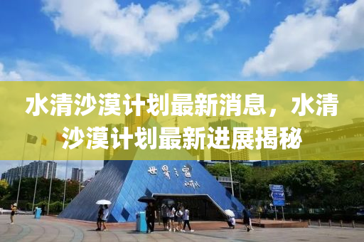 水清沙漠计划最新消息，水清沙漠计划最新进展揭秘