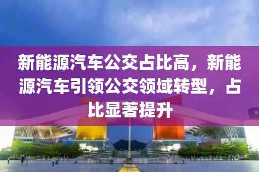 新能源汽车公交占比高，新能源汽车引领公交领域转型，占比显著提升