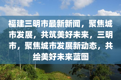 福建三明市最新新闻，聚焦城市发展，共筑美好未来，三明市，聚焦城市发展新动态，共绘美好未来蓝图