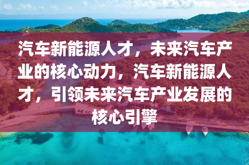 汽车新能源人才，未来汽车产业的核心动力，汽车新能源人才，引领未来汽车产业发展的核心引擎
