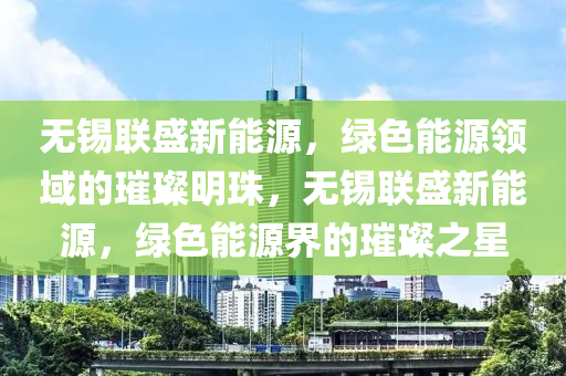 无锡联盛新能源，绿色能源领域的璀璨明珠，无锡联盛新能源，绿色能源界的璀璨之星