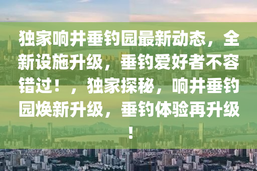 独家响井垂钓园最新动态，全新设施升级，垂钓爱好者不容错过！，独家探秘，响井垂钓园焕新升级，垂钓体验再升级！